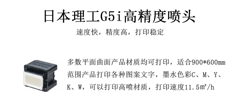 日本理工高精度噴頭,速度快,精度高,打印穩(wěn)定,多數(shù)平面均可打印,可以在部分曲面產(chǎn)品材質上打印,使用范圍在900mm*600mm范圍內(nèi)產(chǎn)品打印各種圖案,墨水色彩為C、M、Y、K、W,可以打印高噴材質,打印速度在11.5平米/小時 日本理工高精度噴頭,速度快,精度高,打印穩(wěn)定,多數(shù)平面均可打印,可以在部分曲面產(chǎn)品材質上打印,使用范圍在900mm*600mm范圍內(nèi)產(chǎn)品打印各種圖案,墨水色彩為C、M、Y、K、W,可以打印高噴材質,打印速度在11.5平米/小時